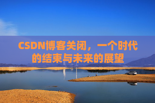 CSDN博客关闭，一个时代的结束与未来的展望
